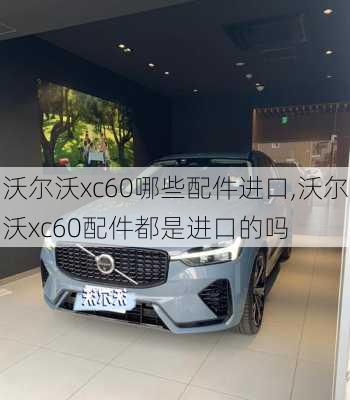 沃尔沃xc60哪些配件进口,沃尔沃xc60配件都是进口的吗